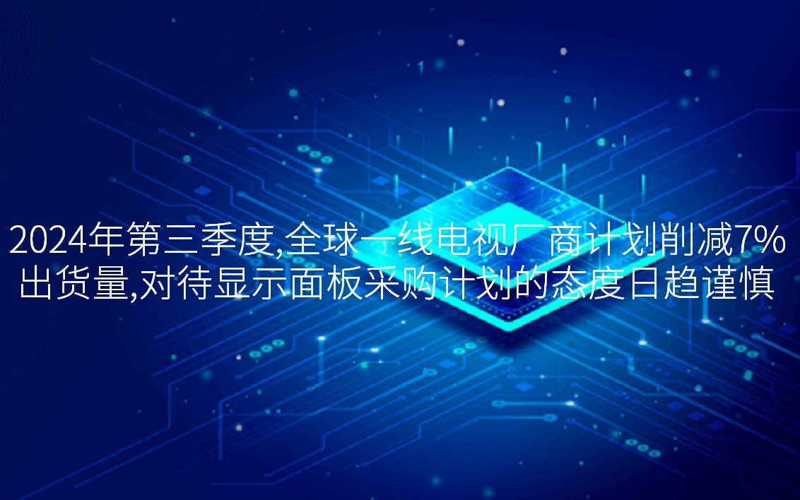 2024年第三季度，，，，，，，全球一线电视厂商打算削减7%出货量，，，，，，，对待显示面板采购打算的态度日趋审慎